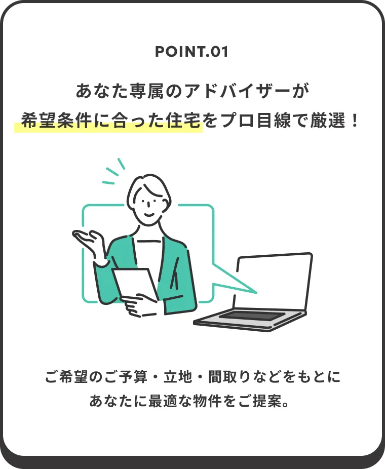 POINT.01 あなた専属のアドバイザーが希望条件に合った住宅をプロ目線で厳選！