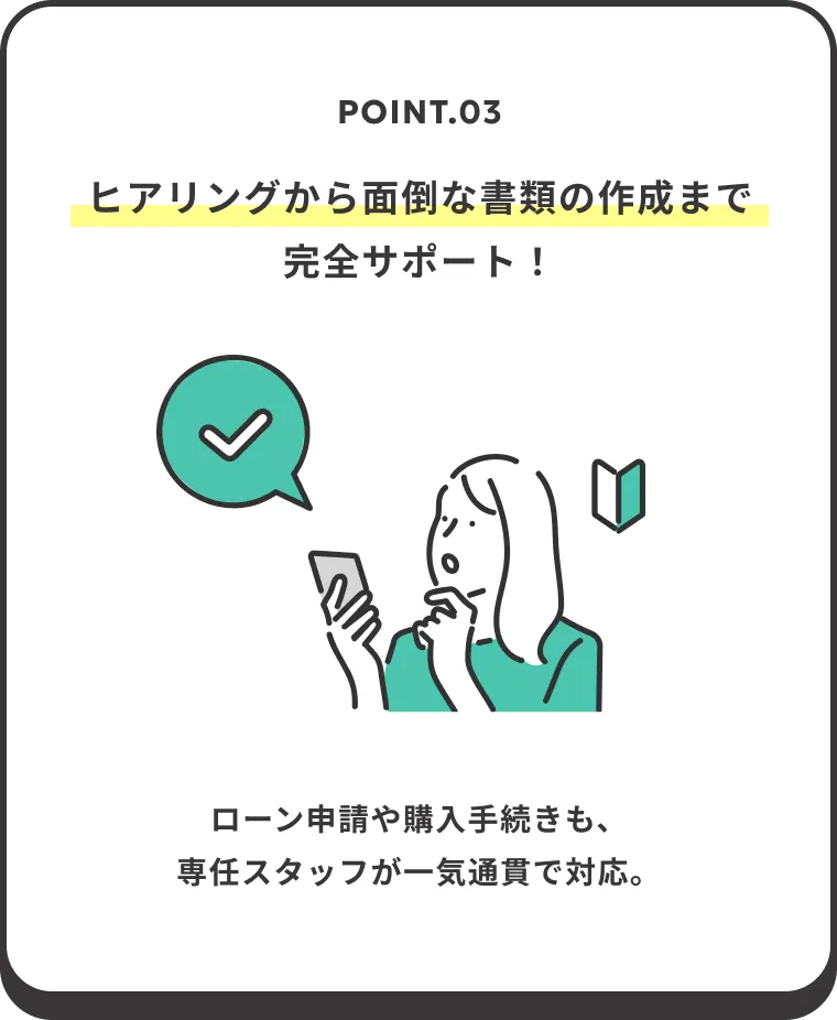 POINT.03 ヒアリングから面倒な書類の作成まで完全サポート！