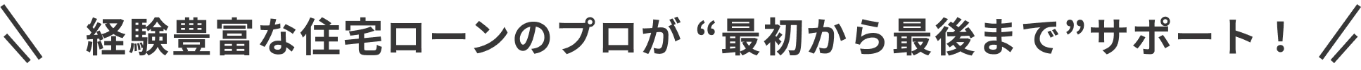 経験豊富な住宅ローンのプロが “最初から最後まで”サポート!